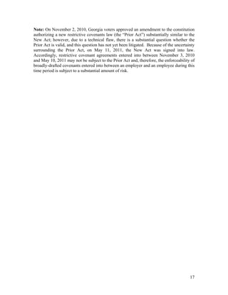 Note: On November 2, 2010, Georgia voters approved an amendment to the constitution
authorizing a new restrictive covenants law (the “Prior Act”) substantially similar to the
New Act; however, due to a technical flaw, there is a substantial question whether the
Prior Act is valid, and this question has not yet been litigated. Because of the uncertainty
surrounding the Prior Act, on May 11, 2011, the New Act was signed into law.
Accordingly, restrictive covenant agreements entered into between November 3, 2010
and May 10, 2011 may not be subject to the Prior Act and, therefore, the enforceability of
broadly-drafted covenants entered into between an employer and an employee during this
time period is subject to a substantial amount of risk.




                                                                                         17
 