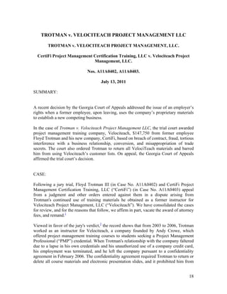 TROTMAN v. VELOCITEACH PROJECT MANAGEMENT LLC

        TROTMAN v. VELOCITEACH PROJECT MANAGEMENT, LLC.

  CertiFi Project Management Certification Training, LLC v. Velociteach Project
                             Management, LLC.

                              Nos. A11A0402, A11A0403.

                                      July 13, 2011

SUMMARY:


A recent decision by the Georgia Court of Appeals addressed the issue of an employer’s
rights when a former employee, upon leaving, uses the company’s proprietary materials
to establish a new competing business.

In the case of Trotman v. Velociteach Project Management LLC, the trial court awarded
project management training company, Velociteach, $147,750 from former employee
Floyd Trotman and his new company, CertiFi, based on breach of contract, fraud, tortious
interference with a business relationship, conversion, and misappropriation of trade
secrets. The court also ordered Trotman to return all VelociTeach materials and barred
him from using Velociteach’s customer lists. On appeal, the Georgia Court of Appeals
affirmed the trial court’s decision.


CASE:

Following a jury trial, Floyd Trotman III (in Case No. A11A0402) and CertiFi Project
Management Certification Training, LLC (“CertiFi”) (in Case No. A11A0403) appeal
from a judgment and other orders entered against them in a dispute arising from
Trotman's continued use of training materials he obtained as a former instructor for
Velociteach Project Management, LLC (“Velociteach”). We have consolidated the cases
for review, and for the reasons that follow, we affirm in part, vacate the award of attorney
fees, and remand.1

Viewed in favor of the jury's verdict,2 the record shows that from 2003 to 2006, Trotman
worked as an instructor for Velociteach, a company founded by Andy Crowe, which
offered project management training courses to students seeking a Project Management
Professional (“PMP”) credential. When Trotman's relationship with the company faltered
due to a lapse in his own credentials and his unauthorized use of a company credit card,
his employment was terminated, and he left the company pursuant to a confidentiality
agreement in February 2006. The confidentiality agreement required Trotman to return or
delete all course materials and electronic presentation slides, and it prohibited him from


                                                                                         18
 