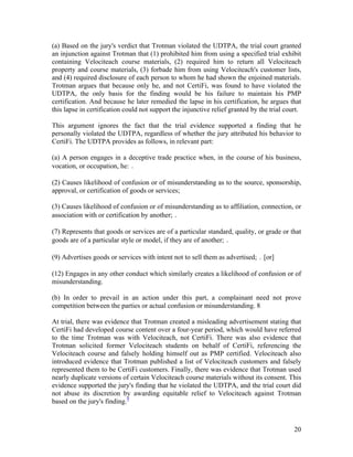 (a) Based on the jury's verdict that Trotman violated the UDTPA, the trial court granted
an injunction against Trotman that (1) prohibited him from using a specified trial exhibit
containing Velociteach course materials, (2) required him to return all Velociteach
property and course materials, (3) forbade him from using Velociteach's customer lists,
and (4) required disclosure of each person to whom he had shown the enjoined materials.
Trotman argues that because only he, and not CertiFi, was found to have violated the
UDTPA, the only basis for the finding would be his failure to maintain his PMP
certification. And because he later remedied the lapse in his certification, he argues that
this lapse in certification could not support the injunctive relief granted by the trial court.

This argument ignores the fact that the trial evidence supported a finding that he
personally violated the UDTPA, regardless of whether the jury attributed his behavior to
CertiFi. The UDTPA provides as follows, in relevant part:

(a) A person engages in a deceptive trade practice when, in the course of his business,
vocation, or occupation, he: ․

(2) Causes likelihood of confusion or of misunderstanding as to the source, sponsorship,
approval, or certification of goods or services;

(3) Causes likelihood of confusion or of misunderstanding as to affiliation, connection, or
association with or certification by another; ․

(7) Represents that goods or services are of a particular standard, quality, or grade or that
goods are of a particular style or model, if they are of another; ․

(9) Advertises goods or services with intent not to sell them as advertised; ․ [or]

(12) Engages in any other conduct which similarly creates a likelihood of confusion or of
misunderstanding.

(b) In order to prevail in an action under this part, a complainant need not prove
competition between the parties or actual confusion or misunderstanding. 8

At trial, there was evidence that Trotman created a misleading advertisement stating that
CertiFi had developed course content over a four-year period, which would have referred
to the time Trotman was with Velociteach, not CertiFi. There was also evidence that
Trotman solicited former Velociteach students on behalf of CertiFi, referencing the
Velociteach course and falsely holding himself out as PMP certified. Velociteach also
introduced evidence that Trotman published a list of Velociteach customers and falsely
represented them to be CertiFi customers. Finally, there was evidence that Trotman used
nearly duplicate versions of certain Velociteach course materials without its consent. This
evidence supported the jury's finding that he violated the UDTPA, and the trial court did
not abuse its discretion by awarding equitable relief to Velociteach against Trotman
based on the jury's finding.9



                                                                                            20
 
