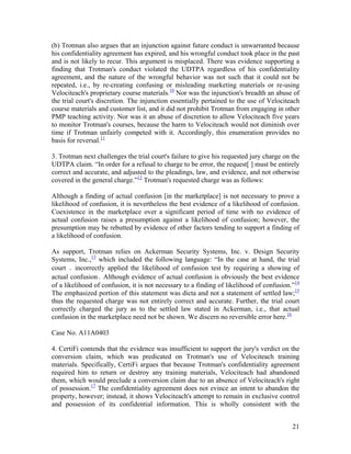 (b) Trotman also argues that an injunction against future conduct is unwarranted because
his confidentiality agreement has expired, and his wrongful conduct took place in the past
and is not likely to recur. This argument is misplaced. There was evidence supporting a
finding that Trotman's conduct violated the UDTPA regardless of his confidentiality
agreement, and the nature of the wrongful behavior was not such that it could not be
repeated, i.e., by re-creating confusing or misleading marketing materials or re-using
Velociteach's proprietary course materials.10 Nor was the injunction's breadth an abuse of
the trial court's discretion. The injunction essentially pertained to the use of Velociteach
course materials and customer list, and it did not prohibit Trotman from engaging in other
PMP teaching activity. Nor was it an abuse of discretion to allow Velociteach five years
to monitor Trotman's courses, because the harm to Velociteach would not diminish over
time if Trotman unfairly competed with it. Accordingly, this enumeration provides no
basis for reversal.11

3. Trotman next challenges the trial court's failure to give his requested jury charge on the
UDTPA claim. “In order for a refusal to charge to be error, the request[ ] must be entirely
correct and accurate, and adjusted to the pleadings, law, and evidence, and not otherwise
covered in the general charge.”12 Trotman's requested charge was as follows:

Although a finding of actual confusion [in the marketplace] is not necessary to prove a
likelihood of confusion, it is nevertheless the best evidence of a likelihood of confusion.
Coexistence in the marketplace over a significant period of time with no evidence of
actual confusion raises a presumption against a likelihood of confusion; however, the
presumption may be rebutted by evidence of other factors tending to support a finding of
a likelihood of confusion.

As support, Trotman relies on Ackerman Security Systems, Inc. v. Design Security
Systems, Inc.,13 which included the following language: “In the case at hand, the trial
court ․ incorrectly applied the likelihood of confusion test by requiring a showing of
actual confusion․ Although evidence of actual confusion is obviously the best evidence
of a likelihood of confusion, it is not necessary to a finding of likelihood of confusion.”14
The emphasized portion of this statement was dicta and not a statement of settled law;15
thus the requested charge was not entirely correct and accurate. Further, the trial court
correctly charged the jury as to the settled law stated in Ackerman, i.e., that actual
confusion in the marketplace need not be shown. We discern no reversible error here.16

Case No. A11A0403

4. CertiFi contends that the evidence was insufficient to support the jury's verdict on the
conversion claim, which was predicated on Trotman's use of Velociteach training
materials. Specifically, CertiFi argues that because Trotman's confidentiality agreement
required him to return or destroy any training materials, Velociteach had abandoned
them, which would preclude a conversion claim due to an absence of Velociteach's right
of possession.17 The confidentiality agreement does not evince an intent to abandon the
property, however; instead, it shows Velociteach's attempt to remain in exclusive control
and possession of its confidential information. This is wholly consistent with the


                                                                                          21
 