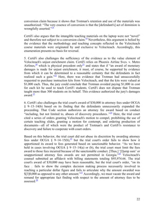 conversion claim because it shows that Trotman's retention and use of the materials was
unauthorized: “The very essence of conversion is that the [defendant's] act of dominion is
wrongfully asserted.”18

CertiFi also argues that the intangible teaching materials on the laptop were not “novel”
and therefore not subject to a conversion claim.19 Nevertheless, this argument is belied by
the evidence that the methodology and teaching concepts reflected in the Velociteach
course materials were originated by and exclusive to Velociteach. Accordingly, this
enumeration presents no basis for reversal.

5. CertiFi also challenges the sufficiency of the evidence as to the value element of
Velociteach's unjust enrichment claim. CertiFi relies on Phoenix Airline Svcs. v. Metro
Airlines,20 which is physical precedent only21 and states that if “an award of monetary
damages is made for unjust enrichment, it must, of course, be supported by evidence
from which it can be determined to a reasonable certainty that the defendants in fact
realized such a gain.”22 Here, there was evidence that Trotman had unsuccessfully
requested to purchase instruction kits from Velociteach, and that the kits were valued at
$1,000 each. Thus, the jury could conclude that Trotman avoided paying $1,000 in cost
for each kit he used to teach CertiFi students. CertiFi does not dispute that Trotman
taught more than 300 students on its behalf. This evidence authorized the jury's damages
award.23

6. CertiFi also challenges the trial court's award of $30,000 in attorney fees under OCGA
§ 9–15–14(b) based on its finding that the defendants unnecessarily expanded the
proceeding. That Code section authorizes an attorney fee award based on conduct
“including, but not limited to, abuses of discovery procedures․”24 Here, the trial court
cited a series of orders granting Velociteach's motion to compel, prohibiting the use of
certain teaching slides, granting a motion for contempt, and ordering production of
documents—all of which were the product of Trotman's and CertiFi's resistance to
discovery and failure to cooperate with court orders.

Based on this behavior, the trial court did not abuse its discretion by awarding attorney
fees under OCGA § 9–14–15(b),25 but the trial court's order fails to show how it
apportioned its award to fees generated based on sanctionable behavior. “As we have
held in cases involving OCGA § 9–15–14(a) or (b), the trial court must limit the fees
award to those fees incurred because of the sanctionable conduct. [Thus,] ‘[l]ump sum’ or
unapportioned attorney fees awards are not permitted in Georgia.”26 Velociteach's
counsel submitted an affidavit with billing statements totaling $95,974.66. The trial
court's award of $30,000 may have been reasonable, but the trial court's order, “on its
face ․ fails to show the complex decision making process necessarily involved in
reaching a particular dollar figure and fails to articulate why the amount awarded was
$[3]0,000 as opposed to any other amount.”27 Accordingly, we must vacate the award and
remand for appropriate fact finding with respect to the amount of attorney fees to be
assessed.28




                                                                                        22
 