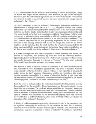 7. (a) CertiFi contends that the trial court erred by failing to give its requested jury charge
on waiver with respect to the conversion claim. However, in light of our holding in
Division 4, that the confidentiality agreement did not evince Velociteach's abandonment
or waiver of its right to exclusively possess its course materials, this charge was not
authorized by the evidence.29

(b) CertiFi also asserts as error the trial court's failure to give its requested jury charge on
apportionment of damages under OCGA § 51–12–33, in light of evidence that Trotman
had another Velociteach employee help him make revisions to the Velociteach teaching
materials and that he hired a marketing firm to edit Velociteach presentation slides and
“put some lipstick on” a chart in a Velociteach workbook. Nevertheless, “[a] trial court
does not err in refusing to give a requested charge which is confusing, misleading, inapt,
not precisely tailored or adjusted to the evidence, or not authorized by the evidence.”30 At
trial, Trotman explained that he was personally responsible for the content of the
revisions to the teaching materials and he did not assign any blame to his fellow
employee or the marketing firm he hired. Further, the evidence is undisputed that he
alone was responsible for using the materials for teaching. Based on the record before us,
we discern no reversible error in the trial court's failure to give the requested charge.31

8. CertiFi challenges the trial court's exclusion of certain testimony that Crowe, the
founder of Velociteach, was motivated by racial bias when he terminated Trotman.
Specifically, CertiFi proffered testimony from a Velociteach employee who heard Crowe
use racially derogatory language in reference to Trotman.32 The trial court sustained
Velociteach's objection to the testimony on relevance grounds.

The decision to admit or exclude evidence is committed to the sound discretion of the
trial court and will not be disturbed on appeal absent a clear abuse of discretion. When an
issue is raised whether the probative value of evidence is outweighed by its tendency to
unduly arouse the jury's emotions of prejudice, hostility, or sympathy, a trial court's
decision regarding admissibility is a matter of discretion. Further, a trial court may
exclude relevant evidence if its probative value is substantially outweighed by the danger
of unfair prejudice, confusion of the issues, or misleading of the jury.33

Here, the issues at trial centered on the similarity between the teaching material used by
Trotman/CertiFi to that created by Crowe/Velociteach and Trotman's authority to use
them after his termination. The proffered witness stated that any derogatory statements
made by Crowe were not in connection with Crowe's termination of Trotman, who had
received favorable evaluations prior to the events leading up to his termination, i.e., the
lapse in Trotman's PMP credentials and his misuse of the company credit card. Based on
the record before us and the inflamatory nature of the proffered evidence, we discern no
clear abuse of the trial court's discretion.34

9. Finally, CertiFi attempts to incorporate by reference to its brief in the companion case
an argument challenging the sufficiency of the evidence to show that it tortiously
interfered with Velociteach's business relationships or contracts. This enumeration was
not otherwise supported by argument or citation to authority.35 Nevertheless, we note that


                                                                                             23
 