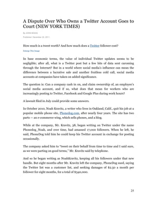 A Dispute Over Who Owns a Twitter Account Goes to
Court (NEW YORK TIMES)
By JOHN BIGGS

Published: December 25, 2011



How much is a tweet worth? And how much does a Twitter follower cost?
Enlarge This Image



In base economic terms, the value of individual Twitter updates seems to be
negligible; after all, what is a Twitter post but a few bits of data sent caroming
through the Internet? But in a world where social media’s influence can mean the
difference between a lucrative sale and another fruitless cold call, social media
accounts at companies have taken on added significance.

The question is: Can a company cash in on, and claim ownership of, an employee’s
social media account, and if so, what does that mean for workers who are
increasingly posting to Twitter, Facebook and Google Plus during work hours?

A lawsuit filed in July could provide some answers.

In October 2010, Noah Kravitz, a writer who lives in Oakland, Calif., quit his job at a
popular mobile phone site, Phonedog.com, after nearly four years. The site has two
parts — an e-commerce wing, which sells phones, and a blog.

While at the company, Mr. Kravitz, 38, began writing on Twitter under the name
Phonedog_Noah, and over time, had amassed 17,000 followers. When he left, he
said, PhoneDog told him he could keep his Twitter account in exchange for posting
occasionally.

The company asked him to “tweet on their behalf from time to time and I said sure,
as we were parting on good terms,” Mr. Kravitz said by telephone.

And so he began writing as NoahKravitz, keeping all his followers under that new
handle. But eight months after Mr. Kravitz left the company, PhoneDog sued, saying
the Twitter list was a customer list, and seeking damages of $2.50 a month per
follower for eight months, for a total of $340,000.




                                                                                    25
 