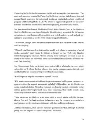 PhoneDog Media declined to comment for this article except for this statement: “The
costs and resources invested by PhoneDog Media into growing its followers, fans and
general brand awareness through social media are substantial and are considered
property of PhoneDog Media L.L.C. We intend to aggressively protect our customer
lists and confidential information, intellectual property, trademark and brands.”

Mr. Kravitz said the lawsuit, filed in the United States District Court in the Northern
District of California, was in retaliation for his claim to 15 percent of the site’s gross
advertising revenue because of his position as a vested partner, as well as back pay
related to his position as a video reviewer and blogger for the site.

The lawsuit, though, could have broader ramifications than its effect on Mr. Kravitz
and the company.

“This will establish precedent in the online world, as it relates to ownership of social
media accounts,” said Henry J. Cittone, a lawyer in New York who litigates
intellectual property disputes. “We’ve actually been waiting to see such a case as
many of our clients are concerned about the ownership of social media accounts vis-
á-vis their branding.”

Mr. Cittone added that a particularly important wrinkle is what value the court might
set on the worth of one Twitter follower to a media company, saying the price set
could affect future cases involving ownership of social media.

“It all hinges on why the account was opened,” he said.

“If it was to communicate with PhoneDog’s customers or build up new customers or
prospects, then the account was opened on behalf of PhoneDog, not Mr. Kravitz. An
added complexity is that PhoneDog contends Mr. Kravitz was just a contractor in the
related partnership/employment case, thus weakening their trade secrets case,
unless they can show he was contracted to create the feed.”

These situations are likely to arise more often as social media tools like Twitter,
Google Plus and Facebook continue to become a way for company representatives
and customer service employees to interact with fans and irate customers.

JetBlue, for example, often answers customer queries via Twitter, although its official
policy is to not respond to “formal complaints” on Twitter.



                                                                                       26
 