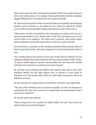 Other issues may arise when companies hire popular Twitter users partly because of
their social media presence. For example, Samsung Electronics hired the outspoken
blogger Philip Berne to review phones for the company internally.

Mr. Berne uses his personal Twitter account but often posts explicitly about Samsung
products and his opinions on the phones he has tested. He cleared his Twitter
account with the Samsung public relations department, he said, and he owns it.

“Their stance was that I am entitled to have and express an opinion, but I am not a
Samsung representative, and I should make it clear that any opinions are my own
and not those of my employer,” Mr. Berne said. In general, social media experts
advise companies to tread with caution when it comes to account ownership.

Sree Sreenivasan, a professor at the Columbia Journalism School and the author of
Sree’s Social Media Guide, said smart companies let social media blossom where it
may.

“It’s a terrible thing to say you have to leave your Twitter followers behind,” he said,
talking specifically about media companies that may employ popular Twitter writers.
“It sends a terrible signal to reporters and journalists who care about this, and this
will make it less attractive to recruit the next round of people.”

He said that many industries had policies that required sales staff to leave their
Rolodexes behind, but that these policies were as relevant to social media as
Rolodexes are to the modern office. After all, social media accounts are, almost by
definition, personal.

He also said that the average Twitter account had less clout than many might think.

“The value of the individual users is very hard to quantify,” he said. “It’s dangerous to
overestimate the value of an account to an organization and underestimate what it
means for an individual.”

Mr. Kravitz said he was confused.

“They’re suing me for over a quarter of a million dollars,” he said. “From where I’m
sitting I held up my end of the bargain.”




                                                                                      27
 