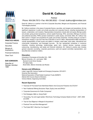 David M. Calhoun
                                                           Partner
                          Phone: 404.504.7613 • Fax: 404.365.9532 • E-mail: dcalhoun@mmmlaw.com
                         David M. Calhoun is a partner in the firm’s Corporate Securities, Mergers and Acquisitions, and Financial
                         Technologies practices.

                         Mr. Calhoun practices in the areas of corporate finance, securities, and mergers and acquisitions. He has
                         significant experience in public and private securities and corporate finance, including representation of
                         issuers, underwriters, and investors. Representative transactions include debt and equity offerings (public
                         and private), going private transactions, venture capital financings, IPOs, secondary offerings of common
                         and preferred securities, PIPEs (private investments in public equity), and tender offers. Mr. Calhoun has
                         been active in mergers and acquisitions for public and private companies, including acting as counsel in
                         transactions ranging in size from less than $100,000 to over $1 billion. Representative M&A transactions
PRACTICE AREAS:
                         include representation of both buyers and sellers in mergers, asset sales, stock sales, international and
Corporate Finance        cross-border transactions, and leveraged buy-outs. He has represented companies in numerous
Securities               industries, including technology, biotechnology, green tech, medical devices, business process
                         outsourcing, manufacturing, real estate and financial institutions. Mr. Calhoun’s practice also includes
Mergers &                general corporate counseling, corporate governance, audit and special committee representation, and
Acquisitions             securities law compliance matters.
Financial Institutions
Clean Tech               Education
                         University of Tennessee at Knoxville, B.A., 1985
                         Mercer University, J.D., cum laude, 1988
BAR ADMISSION:            Brainerd Currie Honor Society
State Bar of              Phi Alpha Delta
Georgia, Admitted         Book Editor, Mercer University Law Review
1988
                         Honors and Affiliations
                         Listed, Legal 500, Venture Capital and Emerging Companies, 2010-2011
                         American Bar Association
                         National Association of Real Estate Investment Trusts (NAREIT)
                         Atlanta CEO Council, Board of Directors
                         Venture Atlanta, Organizing Committee

                         Recent Speeches
                           “Overview Of The Dodd-Frank Wall Street Reform And Consumer Protection Act Of 2010”

                           “Non-Traditional Offering Structures: Pipes, Equity Lines and SPACs”

                           “Corporate Governance for Public Companies”

                           “Exit Strategies: M&A vs. Going Public”

                           “Accounting, Tax and Legal Update: What Every Technology Company Needs to Know” – 2007, 2008
                           and 2009

                           “Tips for Due Diligence in Mergers & Acquisitions”

                           “Practical Time and Work Management”

                           “The Public REIT: What Can You Expect?”



                                                                                                                       2
 