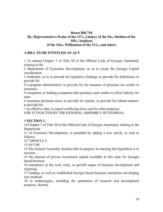 House Bill 718
  By: Representatives Peake of the 137th, Lindsey of the 54th, Sheldon of the
                               105th, Stephens
              of the 164th, Williamson of the 111th, and others

A BILL TO BE ENTITLED AN ACT

1 To amend Chapter 7 of Title 50 of the Official Code of Georgia Annotated,
relating to the
2 Department of Economic Development, so as to create the Georgia Capital
Acceleration
3 Authority; so as to provide for legislative findings; to provide for definitions; to
provide for
4 a program administrator; to provide for the issuance of premium tax credits to
insurance
5 companies or holding companies that purchase such credits to offset liability for
state
6 insurance premium taxes; to provide for reports; to provide for related matters;
to provide for
7 an effective date; to repeal conflicting laws; and for other purposes.
8 BE IT ENACTED BY THE GENERAL ASSEMBLY OF GEORGIA:

9 SECTION 1.
10 Chapter 7 of Title 50 of the Official Code of Georgia Annotated, relating to the
Department
11 of Economic Development, is amended by adding a new article, to read as
follows:
12 "ARTICLE 8
13 50-7-90.
14 The General Assembly declares that its purpose in enacting this legislation is to
increase
15 the amount of private investment capital available in this state for Georgia
based business
16 enterprises in the seed, early, or growth stages of business development and
requiring
17 funding, as well as established Georgia based business enterprises developing
new methods
18 or technologies, including the promotion of research and development
purposes, thereby



                                                                                   29
 