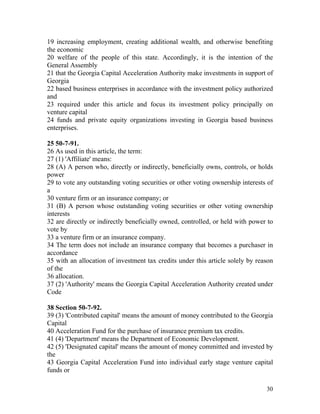 19 increasing employment, creating additional wealth, and otherwise benefiting
the economic
20 welfare of the people of this state. Accordingly, it is the intention of the
General Assembly
21 that the Georgia Capital Acceleration Authority make investments in support of
Georgia
22 based business enterprises in accordance with the investment policy authorized
and
23 required under this article and focus its investment policy principally on
venture capital
24 funds and private equity organizations investing in Georgia based business
enterprises.

25 50-7-91.
26 As used in this article, the term:
27 (1) 'Affiliate' means:
28 (A) A person who, directly or indirectly, beneficially owns, controls, or holds
power
29 to vote any outstanding voting securities or other voting ownership interests of
a
30 venture firm or an insurance company; or
31 (B) A person whose outstanding voting securities or other voting ownership
interests
32 are directly or indirectly beneficially owned, controlled, or held with power to
vote by
33 a venture firm or an insurance company.
34 The term does not include an insurance company that becomes a purchaser in
accordance
35 with an allocation of investment tax credits under this article solely by reason
of the
36 allocation.
37 (2) 'Authority' means the Georgia Capital Acceleration Authority created under
Code

38 Section 50-7-92.
39 (3) 'Contributed capital' means the amount of money contributed to the Georgia
Capital
40 Acceleration Fund for the purchase of insurance premium tax credits.
41 (4) 'Department' means the Department of Economic Development.
42 (5) 'Designated capital' means the amount of money committed and invested by
the
43 Georgia Capital Acceleration Fund into individual early stage venture capital
funds or

                                                                                30
 