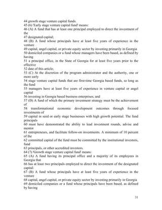 44 growth stage venture capital funds.
45 (6) 'Early stage venture capital fund' means:
46 (A) A fund that has at least one principal employed to direct the investment of
the
47 designated capital;
48 (B) A fund whose principals have at least five years of experience in the
venture
49 capital, angel capital, or private equity sector by investing primarily in Georgia
50 domiciled companies or a fund whose managers have been based, as defined by
having
51 a principal office, in the State of Georgia for at least five years prior to the
effective
52 date of this article;
53 (C) At the discretion of the program administrator and the authority, one or
more early
54 stage venture capital funds that are first-time Georgia based funds, so long as
the fund
55 managers have at least five years of experience in venture capital or angel
capital
56 investing in Georgia based business enterprises; and
57 (D) A fund of which the primary investment strategy must be the achievement
of
58 transformational economic development outcomes through focused
investments of
59 capital in seed or early stage businesses with high growth potential. The fund
principals
60 must have demonstrated the ability to lead investment rounds, advise and
mentor
61 entrepreneurs, and facilitate follow-on investments. A minimum of 10 percent
of the
62 committed capital of the fund must be committed by the institutional investors,
fund
63 principals, or other accredited investors.
64 (7) 'Growth stage venture capital fund' means:
65 (A) A fund having its principal office and a majority of its employees in
Georgia that
66 has at least two principals employed to direct the investment of the designated
capital:
67 (B) A fund whose principals have at least five years of experience in the
venture
68 capital, angel capital, or private equity sector by investing primarily in Georgia
69 domiciled companies or a fund whose principals have been based, as defined
by having

                                                                                  31
 