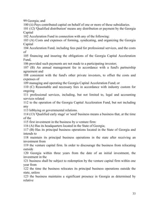 99 Georgia; and
100 (ii) Pays contributed capital on behalf of one or more of these subsidiaries.
101 (12) 'Qualified distribution' means any distribution or payment by the Georgia
Capital
102 Acceleration Fund in connection with any of the following:
103 (A) Costs and expenses of forming, syndicating, and organizing the Georgia
Capital
104 Acceleration Fund, including fees paid for professional services, and the costs
of
105 financing and insuring the obligations of the Georgia Capital Acceleration
Fund,
106 provided such payments are not made to a participating investor;
107 (B) An annual management fee in accordance with a fund's partnership
agreement and
108 consistent with the fund's other private investors, to offset the costs and
expenses of
109 managing and operating the Georgia Capital Acceleration Fund; or
110 (C) Reasonable and necessary fees in accordance with industry custom for
ongoing
111 professional services, including, but not limited to, legal and accounting
services related
112 to the operation of the Georgia Capital Acceleration Fund, but not including
any
113 lobbying or governmental relations.
114 (13) 'Qualified early stage' or 'seed' business means a business that, at the time
of the
115 first investment in the business by a venture firm:
116 (A) Has its headquarters located in the State of Georgia;
117 (B) Has its principal business operations located in the State of Georgia and
intends to
118 maintain its principal business operations in the state after receiving an
investment from
119 the venture capital firm. In order to discourage the business from relocating
outside
120 Georgia within three years from the date of an initial investment, the
investment in the
121 business shall be subject to redemption by the venture capital firm within one
year from
122 the time the business relocates its principal business operations outside the
state, unless
123 the business maintains a significant presence in Georgia as determined by
relative


                                                                                   33
 