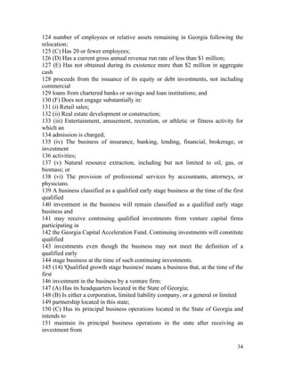 124 number of employees or relative assets remaining in Georgia following the
relocation;
125 (C) Has 20 or fewer employees;
126 (D) Has a current gross annual revenue run rate of less than $1 million;
127 (E) Has not obtained during its existence more than $2 million in aggregate
cash
128 proceeds from the issuance of its equity or debt investments, not including
commercial
129 loans from chartered banks or savings and loan institutions; and
130 (F) Does not engage substantially in:
131 (i) Retail sales;
132 (ii) Real estate development or construction;
133 (iii) Entertainment, amusement, recreation, or athletic or fitness activity for
which an
134 admission is charged;
135 (iv) The business of insurance, banking, lending, financial, brokerage, or
investment
136 activities;
137 (v) Natural resource extraction, including but not limited to oil, gas, or
biomass; or
138 (vi) The provision of professional services by accountants, attorneys, or
physicians.
139 A business classified as a qualified early stage business at the time of the first
qualified
140 investment in the business will remain classified as a qualified early stage
business and
141 may receive continuing qualified investments from venture capital firms
participating in
142 the Georgia Capital Acceleration Fund. Continuing investments will constitute
qualified
143 investments even though the business may not meet the definition of a
qualified early
144 stage business at the time of such continuing investments.
145 (14) 'Qualified growth stage business' means a business that, at the time of the
first
146 investment in the business by a venture firm:
147 (A) Has its headquarters located in the State of Georgia;
148 (B) Is either a corporation, limited liability company, or a general or limited
149 partnership located in this state;
150 (C) Has its principal business operations located in the State of Georgia and
intends to
151 maintain its principal business operations in the state after receiving an
investment from

                                                                                   34
 