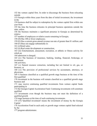 152 the venture capital firm. In order to discourage the business from relocating
outside
153 Georgia within three years from the date of initial investment, the investment
in the
154 business shall be subject to redemption by the venture capital firm within one
year from
155 the time the business relocates its principal business operations outside the
state, unless
156 the business maintains a significant presence in Georgia as determined by
relative
157 number of employees or relative assets remaining in Georgia;
158 (D) Has 100 or fewer employees;
159 (E) Has a current gross annual revenue run rate of greater than $1 million; and
160 (F) Does not engage substantially in:
161 (i) Retail sales;
162 (ii) Real estate development or construction;
163 (iii) Entertainment, amusement, recreation, or athletic or fitness activity for
which an
164 admission is charged;
165 (iv) The business of insurance, banking, lending, financial, brokerage, or
investment
166 activities;
167 (v) Natural resource extraction, including but not limited to oil, gas, or
biomass; or
168 (vi) The provision of professional services by accountants, attorneys, or
physicians.
169 A business classified as a qualified growth stage business at the time of the
first qualified
170 investment in the business will remain classified as a qualified growth stage
business and
171 may receive continuing qualified investments from venture capital funds
participating in
172 the Georgia Capital Acceleration Fund. Continuing investments will constitute
qualified
173 investments even though the business may not meet the definition of a
qualified growth
174 stage business at the time of such continuing investments.
175 (15) 'Qualified investment' means the investment of money by the Georgia
Capital
176 Acceleration Fund in each early or growth stage venture capital fund selected
by the
177 program administrator.


                                                                                35
 