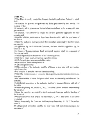 178 50-7-92.
179 (a) There is hereby created the Georgia Capital Acceleration Authority, which
shall
180 exercise the powers and perform the duties prescribed by this article. The
exercise by the
181 authority of its powers and duties is hereby declared to be an essential state
governmental
182 function. The authority is subject to all laws generally applicable to state
agencies and
183 public officials, to the extent those laws do not conflict with the provisions of
this article.
184 (b) The authority shall consist of three members appointed by the Governor,
one member
185 appointed by the Lieutenant Governor, and one member appointed by the
Speaker of the
186 House of Representatives. Each appointed member shall be a resident of
Georgia and shall
187 have experience in at least one of the following areas:
188 (1) Early stage, angel, or venture capital investing;
189 (2) Growth stage venture capital investing;
190 (3) Fund of funds management; or
191 (4) Entrepreneurship.
192 No member of the authority shall be affiliated in any way with any venture
capital fund that
193 is selected to perform services for the authority.
194 (c) The commissioner of economic development, revenue commissioner, and
Insurance
195 Commissioner or their designees shall serve as nonvoting members of the
authority.
196 (d) Initial appointees to the authority shall serve staggered terms, with all of
the initial
197 terms beginning on January 1, 2013. The terms of one member appointed by
the Governor
198 and the members appointed by the Lieutenant Governor and the Speaker of
the House of
199 Representatives shall expire on December 31, 2015. The terms of the other
two initial
200 appointments by the Governor shall expire on December 31, 2017. Thereafter,
terms of
201 office for all appointees shall be for four years, with each term ending on the
same day of

                                                                                  36
 