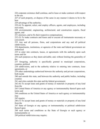 226 corporate existence shall continue, and to lease or make contracts with respect
to the use
227 of such property, or dispose of the same in any manner it deems to be to the
best
228 advantage of the authority;
229 (4) To appoint, select, and employ officers, agents, and employees, including
real estate,
230 environmental, engineering, architectural, and construction experts, fiscal
agents, and
231 attorneys, and to fix their respective compensations;
232 (5) To make contracts and leases and to execute all instruments necessary or
convenient.
233 Any and all persons, firms, and corporations and any and all political
subdivisions,
234 departments, institutions, or agencies of the state and federal government are
authorized
235 to enter into contracts, leases, or agreements with the authority upon such
terms and for
236 such purposes as they deem advisable; and, without limiting the generality of
the
237 foregoing, authority is specifically granted to municipal corporations,
counties, political
238 subdivisions, and to the authority relative to entering into contracts, lease
agreements, or
239 other undertakings authorized between the authority and private corporations,
both inside
240 and outside this state, and between the authority and public bodies, including
counties
241 and cities outside this state and the federal government;
242 (6) To accept loans and grants of money or materials or property of any kind
from the
243 United States of America or any agency or instrumentality thereof upon such
terms and
244 conditions as the United States of America or such agency or instrumentality
may
245 require;
246 (7) To accept loans and grants of money or materials or property of any kind
from the
247 State of Georgia or any agency or instrumentality or political subdivision
thereof upon
248 such terms and conditions as the State of Georgia or such agency or
instrumentality or
249 political subdivision may require;

                                                                                38
 
