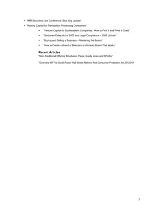 “IMN Securities Law Conference: Blue Sky Update”

“Raising Capital for Transaction Processing Companies”

               “Venture Capital for Southeastern Companies: How to Find It and What It Costs”

               “Sarbanes-Oxley Act of 2002 and Legal Compliance – 2008 Update”

               “Buying and Selling a Business – Mastering the Basics”

               “How to Create a Board of Directors or Advisory Board That Works”

          Recent Articles
          “Non-Traditional Offering Structures: Pipes, Equity Lines and SPACs”

          “Overview Of The Dodd-Frank Wall Street Reform And Consumer Protection Act Of 2010”




                                                                                                3
 
