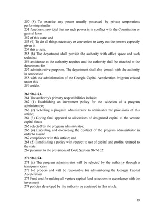250 (8) To exercise any power usually possessed by private corporations
performing similar
251 functions, provided that no such power is in conflict with the Constitution or
general laws
252 of this state; and
253 (9) To do all things necessary or convenient to carry out the powers expressly
given in
254 this article.
255 (h) The department shall provide the authority with office space and such
technical
256 assistance as the authority requires and the authority shall be attached to the
department for
257 administrative purposes. The department shall also consult with the authority
in connection
258 with the administration of the Georgia Capital Acceleration Program created
under this
259 article.

260 50-7-93.
261 The authority's primary responsibilities include:
262 (1) Establishing an investment policy for the selection of a program
administrator;
263 (2) Selecting a program administrator to administer the provisions of this
article;
264 (3) Giving final approval to allocations of designated capital to the venture
capital funds
265 selected by the program administrator;
266 (4) Executing and overseeing the contract of the program administrator in
order to assure
267 compliance with this article; and
268 (5) Establishing a policy with respect to use of capital and profits returned to
the state
269 pursuant to the provisions of Code Section 50-7-102.

270 50-7-94.
271 (a) The program administrator will be selected by the authority through a
transparent open
272 bid process and will be responsible for administering the Georgia Capital
Acceleration
273 Fund and for making all venture capital fund selections in accordance with the
investment
274 policies developed by the authority or contained in this article.


                                                                                 39
 