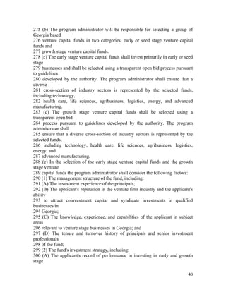 275 (b) The program administrator will be responsible for selecting a group of
Georgia based
276 venture capital funds in two categories, early or seed stage venture capital
funds and
277 growth stage venture capital funds.
278 (c) The early stage venture capital funds shall invest primarily in early or seed
stage
279 businesses and shall be selected using a transparent open bid process pursuant
to guidelines
280 developed by the authority. The program administrator shall ensure that a
diverse
281 cross-section of industry sectors is represented by the selected funds,
including technology,
282 health care, life sciences, agribusiness, logistics, energy, and advanced
manufacturing.
283 (d) The growth stage venture capital funds shall be selected using a
transparent open bid
284 process pursuant to guidelines developed by the authority. The program
administrator shall
285 ensure that a diverse cross-section of industry sectors is represented by the
selected funds,
286 including technology, health care, life sciences, agribusiness, logistics,
energy, and
287 advanced manufacturing.
288 (e) In the selection of the early stage venture capital funds and the growth
stage venture
289 capital funds the program administrator shall consider the following factors:
290 (1) The management structure of the fund, including:
291 (A) The investment experience of the principals;
292 (B) The applicant's reputation in the venture firm industry and the applicant's
ability
293 to attract coinvestment capital and syndicate investments in qualified
businesses in
294 Georgia;
295 (C) The knowledge, experience, and capabilities of the applicant in subject
areas
296 relevant to venture stage businesses in Georgia; and
297 (D) The tenure and turnover history of principals and senior investment
professionals
298 of the fund;
299 (2) The fund's investment strategy, including:
300 (A) The applicant's record of performance in investing in early and growth
stage

                                                                                  40
 