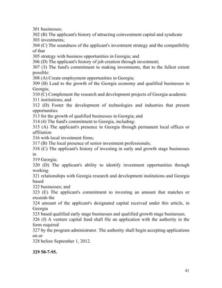 301 businesses;
302 (B) The applicant's history of attracting coinvestment capital and syndicate
303 investments;
304 (C) The soundness of the applicant's investment strategy and the compatibility
of that
305 strategy with business opportunities in Georgia; and
306 (D) The applicant's history of job creation through investment;
307 (3) The fund's commitment to making investments, that to the fullest extent
possible:
308 (A) Create employment opportunities in Georgia;
309 (B) Lead to the growth of the Georgia economy and qualified businesses in
Georgia;
310 (C) Complement the research and development projects of Georgia academic
311 institutions; and
312 (D) Foster the development of technologies and industries that present
opportunities
313 for the growth of qualified businesses in Georgia; and
314 (4) The fund's commitment to Georgia, including:
315 (A) The applicant's presence in Georgia through permanent local offices or
affiliation
316 with local investment firms;
317 (B) The local presence of senior investment professionals;
318 (C) The applicant's history of investing in early and growth stage businesses
in
319 Georgia;
320 (D) The applicant's ability to identify investment opportunities through
working
321 relationships with Georgia research and development institutions and Georgia
based
322 businesses; and
323 (E) The applicant's commitment to investing an amount that matches or
exceeds the
324 amount of the applicant's designated capital received under this article, in
Georgia
325 based qualified early stage businesses and qualified growth stage businesses.
326 (f) A venture capital fund shall file an application with the authority in the
form required
327 by the program administrator. The authority shall begin accepting applications
on or
328 before September 1, 2012.

329 50-7-95.


                                                                               41
 