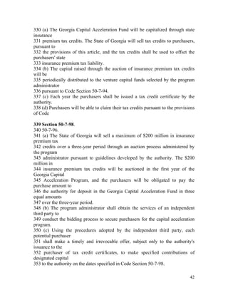 330 (a) The Georgia Capital Acceleration Fund will be capitalized through state
insurance
331 premium tax credits. The State of Georgia will sell tax credits to purchasers,
pursuant to
332 the provisions of this article, and the tax credits shall be used to offset the
purchasers' state
333 insurance premium tax liability.
334 (b) The capital raised through the auction of insurance premium tax credits
will be
335 periodically distributed to the venture capital funds selected by the program
administrator
336 pursuant to Code Section 50-7-94.
337 (c) Each year the purchasers shall be issued a tax credit certificate by the
authority.
338 (d) Purchasers will be able to claim their tax credits pursuant to the provisions
of Code

339 Section 50-7-98.
340 50-7-96.
341 (a) The State of Georgia will sell a maximum of $200 million in insurance
premium tax
342 credits over a three-year period through an auction process administered by
the program
343 administrator pursuant to guidelines developed by the authority. The $200
million in
344 insurance premium tax credits will be auctioned in the first year of the
Georgia Capital
345 Acceleration Program, and the purchasers will be obligated to pay the
purchase amount to
346 the authority for deposit in the Georgia Capital Acceleration Fund in three
equal amounts
347 over the three-year period.
348 (b) The program administrator shall obtain the services of an independent
third party to
349 conduct the bidding process to secure purchasers for the capital acceleration
program.
350 (c) Using the procedures adopted by the independent third party, each
potential purchaser
351 shall make a timely and irrevocable offer, subject only to the authority's
issuance to the
352 purchaser of tax credit certificates, to make specified contributions of
designated capital
353 to the authority on the dates specified in Code Section 50-7-98.

                                                                                  42
 