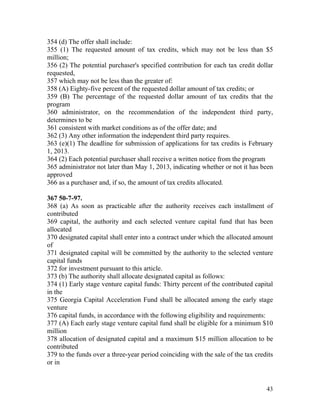 354 (d) The offer shall include:
355 (1) The requested amount of tax credits, which may not be less than $5
million;
356 (2) The potential purchaser's specified contribution for each tax credit dollar
requested,
357 which may not be less than the greater of:
358 (A) Eighty-five percent of the requested dollar amount of tax credits; or
359 (B) The percentage of the requested dollar amount of tax credits that the
program
360 administrator, on the recommendation of the independent third party,
determines to be
361 consistent with market conditions as of the offer date; and
362 (3) Any other information the independent third party requires.
363 (e)(1) The deadline for submission of applications for tax credits is February
1, 2013.
364 (2) Each potential purchaser shall receive a written notice from the program
365 administrator not later than May 1, 2013, indicating whether or not it has been
approved
366 as a purchaser and, if so, the amount of tax credits allocated.

367 50-7-97.
368 (a) As soon as practicable after the authority receives each installment of
contributed
369 capital, the authority and each selected venture capital fund that has been
allocated
370 designated capital shall enter into a contract under which the allocated amount
of
371 designated capital will be committed by the authority to the selected venture
capital funds
372 for investment pursuant to this article.
373 (b) The authority shall allocate designated capital as follows:
374 (1) Early stage venture capital funds: Thirty percent of the contributed capital
in the
375 Georgia Capital Acceleration Fund shall be allocated among the early stage
venture
376 capital funds, in accordance with the following eligibility and requirements:
377 (A) Each early stage venture capital fund shall be eligible for a minimum $10
million
378 allocation of designated capital and a maximum $15 million allocation to be
contributed
379 to the funds over a three-year period coinciding with the sale of the tax credits
or in


                                                                                  43
 