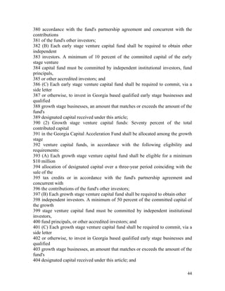 380 accordance with the fund's partnership agreement and concurrent with the
contributions
381 of the fund's other investors;
382 (B) Each early stage venture capital fund shall be required to obtain other
independent
383 investors. A minimum of 10 percent of the committed capital of the early
stage venture
384 capital fund must be committed by independent institutional investors, fund
principals,
385 or other accredited investors; and
386 (C) Each early stage venture capital fund shall be required to commit, via a
side letter
387 or otherwise, to invest in Georgia based qualified early stage businesses and
qualified
388 growth stage businesses, an amount that matches or exceeds the amount of the
fund's
389 designated capital received under this article;
390 (2) Growth stage venture capital funds: Seventy percent of the total
contributed capital
391 in the Georgia Capital Acceleration Fund shall be allocated among the growth
stage
392 venture capital funds, in accordance with the following eligibility and
requirements:
393 (A) Each growth stage venture capital fund shall be eligible for a minimum
$10 million
394 allocation of designated capital over a three-year period coinciding with the
sale of the
395 tax credits or in accordance with the fund's partnership agreement and
concurrent with
396 the contributions of the fund's other investors;
397 (B) Each growth stage venture capital fund shall be required to obtain other
398 independent investors. A minimum of 50 percent of the committed capital of
the growth
399 stage venture capital fund must be committed by independent institutional
investors,
400 fund principals, or other accredited investors; and
401 (C) Each growth stage venture capital fund shall be required to commit, via a
side letter
402 or otherwise, to invest in Georgia based qualified early stage businesses and
qualified
403 growth stage businesses, an amount that matches or exceeds the amount of the
fund's
404 designated capital received under this article; and

                                                                              44
 