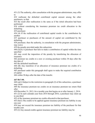 431 (3) The authority, after consultation with the program administrator, may offer
to
432 reallocate the defaulted contributed capital amount among the other
purchasers, so that
433 the result after reallocation is the same as if the initial allocation had been
performed
434 without considering the insurance premium tax credit allocation to the
defaulting
435 purchaser.
436 (4) If the reallocation of contributed capital results in the contribution by
another
437 purchaser or purchasers of the amount of capital not contributed by the
defaulting
438 purchaser, then the authority, in consultation with the program administrator,
may waive
439 the penalty provided under this subsection.
440 (5)(A) A purchaser that fails to make a contribution of capital within the time
specified
441 may avoid the imposition of the penalty by transferring the allocation of
insurance
442 premium tax credits to a new or existing purchaser within 30 days after the
due date of
443 the defaulted installment.
444 (B) Any transferee of an allocation of insurance premium tax credits of a
defaulting
445 purchaser under this paragraph shall agree to make the required contribution
of capital
446 within 30 days after the date of the transfer.

447 50-7-99.
448 (a)(1) Subject to the restriction in paragraph (2) of this subsection, a purchaser
may claim
449 the insurance premium tax credits on an insurance premium tax return filed
after
450 December 31, 2013, for a taxable year that begins on or after January 1, 2014.
451 (2) In each calendar year from 2014 through 2016, a purchaser may claim up
to one-third
452 of the insurance premium tax credits allocated to that purchaser.
453 (b)(1) The credits to be applied against insurance premium tax liability in any
one year
454 may not exceed the insurance premium tax liability of the purchaser for that
taxable year.
455 (2) Any unused credits against insurance premium tax liability may be:

                                                                                   46
 
