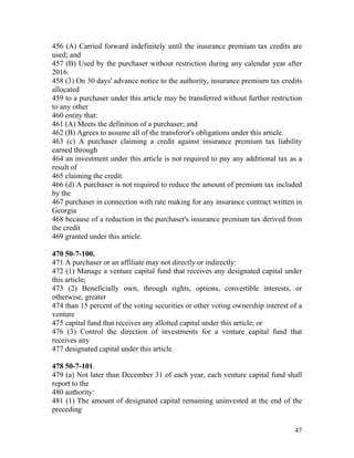 456 (A) Carried forward indefinitely until the insurance premium tax credits are
used; and
457 (B) Used by the purchaser without restriction during any calendar year after
2016.
458 (3) On 30 days' advance notice to the authority, insurance premium tax credits
allocated
459 to a purchaser under this article may be transferred without further restriction
to any other
460 entity that:
461 (A) Meets the definition of a purchaser; and
462 (B) Agrees to assume all of the transferor's obligations under this article.
463 (c) A purchaser claiming a credit against insurance premium tax liability
earned through
464 an investment under this article is not required to pay any additional tax as a
result of
465 claiming the credit.
466 (d) A purchaser is not required to reduce the amount of premium tax included
by the
467 purchaser in connection with rate making for any insurance contract written in
Georgia
468 because of a reduction in the purchaser's insurance premium tax derived from
the credit
469 granted under this article.

470 50-7-100.
471 A purchaser or an affiliate may not directly or indirectly:
472 (1) Manage a venture capital fund that receives any designated capital under
this article;
473 (2) Beneficially own, through rights, options, convertible interests, or
otherwise, greater
474 than 15 percent of the voting securities or other voting ownership interest of a
venture
475 capital fund that receives any allotted capital under this article; or
476 (3) Control the direction of investments for a venture capital fund that
receives any
477 designated capital under this article.

478 50-7-101.
479 (a) Not later than December 31 of each year, each venture capital fund shall
report to the
480 authority:
481 (1) The amount of designated capital remaining uninvested at the end of the
preceding

                                                                                 47
 