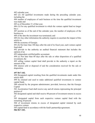 482 calendar year;
483 (2) All qualified investments made during the preceding calendar year,
including the
484 number of employees of each business at the time the qualified investment
was made and
485 as of December 31 of that year;
486 (3) For any qualified investment in which the venture capital fund no longer
has a
487 position as of the end of the calendar year, the number of employees of the
business as
488 of the date the investment was terminated; and
489 (4) Any other information the authority requires to ascertain the impact of this
article on
490 the economy of Georgia.
491 (b) Not later than 180 days after the end of its fiscal year, each venture capital
fund shall
492 provide to the authority an audited financial statement that includes the
opinion of an
493 independent certified public accountant.
494 (c) Not later than 60 days after the sale or other disposition of a qualified
investment, the
495 selling venture capital fund shall provide to the authority a report on the
amount of the
496 interest sold or disposed of and the consideration received for the sale or
disposition.

497 50-7-102.
498 Designated capital resulting from the qualified investments made under this
article shall
499 be retained and used to make additional qualified investments in venture
capital funds
500 selected by the program administrator; provided, however, that the Georgia
Capital
501 Acceleration Fund shall receive any and all returns representing the principal
portion of
502 designated capital and shall receive 80 percent of investment returns in excess
of
503 designated capital from each respective venture capital fund with the
remaining 20 percent
504 of investment returns in excess of designated capital retained by each
respective venture
505 capital fund in accordance with the fund's partnership agreement.
506 50-7-103.

                                                                                   48
 