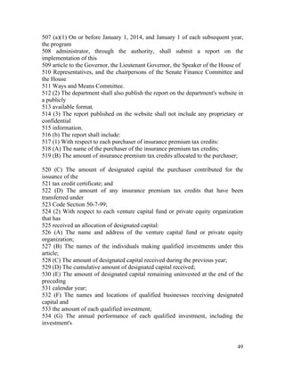 507 (a)(1) On or before January 1, 2014, and January 1 of each subsequent year,
the program
508 administrator, through the authority, shall submit a report on the
implementation of this
509 article to the Governor, the Lieutenant Governor, the Speaker of the House of
510 Representatives, and the chairpersons of the Senate Finance Committee and
the House
511 Ways and Means Committee.
512 (2) The department shall also publish the report on the department's website in
a publicly
513 available format.
514 (3) The report published on the website shall not include any proprietary or
confidential
515 information.
516 (b) The report shall include:
517 (1) With respect to each purchaser of insurance premium tax credits:
518 (A) The name of the purchaser of the insurance premium tax credits;
519 (B) The amount of insurance premium tax credits allocated to the purchaser;

520 (C) The amount of designated capital the purchaser contributed for the
issuance of the
521 tax credit certificate; and
522 (D) The amount of any insurance premium tax credits that have been
transferred under
523 Code Section 50-7-99;
524 (2) With respect to each venture capital fund or private equity organization
that has
525 received an allocation of designated capital:
526 (A) The name and address of the venture capital fund or private equity
organization;
527 (B) The names of the individuals making qualified investments under this
article;
528 (C) The amount of designated capital received during the previous year;
529 (D) The cumulative amount of designated capital received;
530 (E) The amount of designated capital remaining uninvested at the end of the
preceding
531 calendar year;
532 (F) The names and locations of qualified businesses receiving designated
capital and
533 the amount of each qualified investment;
534 (G) The annual performance of each qualified investment, including the
investment's


                                                                                49
 