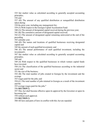 535 fair market value as calculated according to generally accepted accounting
principles;
536 and
537 (H) The amount of any qualified distribution or nonqualified distribution
taken during
538 the prior year, including any management fee;
539 (3) With respect to the Georgia Capital Acceleration Fund:
540 (A) The amount of designated capital received during the previous year;
541 (B) The cumulative amount of designated capital received;
542 (C) The amount of designated capital remaining uninvested at the end of the
preceding
543 calendar year;
544 (D) The names and locations of qualified businesses receiving designated
capital and
545 the amount of each qualified investment; and
546 (E) The annual performance of each qualified investment, including the
investment's
547 fair market value as calculated according to generally accepted accounting
principles;
548 and
549 (4) With respect to the qualified businesses in which venture capital funds
have invested:
550 (A) The classification of the qualified businesses according to the industrial
sector and
551 the size of the business;
552 (B) The total number of jobs created in Georgia by the investment and the
average
553 wages paid for the jobs; and
554 (C) The total number of jobs retained in Georgia as a result of the investment
and the
555 average wages paid for the jobs."
556 SECTION 2.
557 This Act shall become effective upon its approval by the Governor or upon its
becoming law
558 without such approval.
559 SECTION 3.
560 All laws and parts of laws in conflict with this Act are repealed.




                                                                               50
 