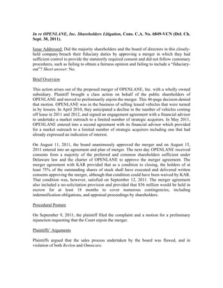 In re OPENLANE, Inc. Shareholders Litigation, Cons. C.A. No. 6849-VCN (Del. Ch.
Sept. 30, 2011).

Issue Addressed: Did the majority shareholders and the board of directors in this closely-
held company breach their fiduciary duties by approving a merger in which they had
sufficient control to provide the statutorily required consent and did not follow customary
procedures, such as failing to obtain a fairness opinion and failing to include a “fiduciary-
out”? Short answer: No.

Brief Overview

This action arises out of the proposed merger of OPENLANE, Inc. with a wholly owned
subsidiary. Plaintiff brought a class action on behalf of the public shareholders of
OPENLANE and moved to preliminarily enjoin the merger. This 46-page decision denied
that motion. OPENLANE was in the business of selling leased vehicles that were turned
in by lessees. In April 2010, they anticipated a decline in the number of vehicles coming
off lease in 2011 and 2012, and signed an engagement agreement with a financial advisor
to undertake a market outreach to a limited number of strategic acquirers. In May 2011,
OPENLANE entered into a second agreement with its financial advisor which provided
for a market outreach to a limited number of strategic acquirers including one that had
already expressed an indication of interest.

On August 11, 2011, the board unanimously approved the merger and on August 15,
2011 entered into an agreement and plan of merger. The next day OPENLANE received
consents from a majority of the preferred and common shareholders sufficient under
Delaware law and the charter of OPENLANE to approve the merger agreement. The
merger agreement with KAR provided that as a condition to closing, the holders of at
least 75% of the outstanding shares of stock shall have executed and delivered written
consents approving the merger, although that condition could have been waived by KAR.
That condition was, however, satisfied on September 12, 2011. The merger agreement
also included a no-solicitation provision and provided that $36 million would be held in
escrow for at least 18 months to cover numerous contingencies, including
indemnification obligations, and appraisal proceedings by shareholders.

Procedural Posture

On September 9, 2011, the plaintiff filed the complaint and a motion for a preliminary
injunction requesting that the Court enjoin the merger.

Plaintiffs’ Arguments

Plaintiffs argued that the sales process undertaken by the board was flawed, and in
violation of both Revlon and Omnicare.
 