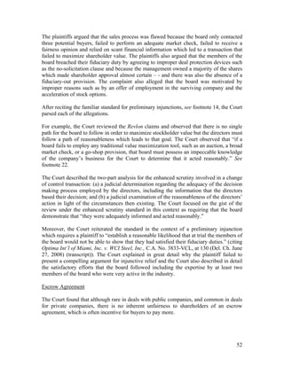 The plaintiffs argued that the sales process was flawed because the board only contacted
three potential buyers, failed to perform an adequate market check, failed to receive a
fairness opinion and relied on scant financial information which led to a transaction that
failed to maximize shareholder value. The plaintiffs also argued that the members of the
board breached their fiduciary duty by agreeing to improper deal protection devices such
as the no-solicitation clause and because the management owned a majority of the shares
which made shareholder approval almost certain – - and there was also the absence of a
fiduciary-out provision. The complaint also alleged that the board was motivated by
improper reasons such as by an offer of employment in the surviving company and the
acceleration of stock options.

After reciting the familiar standard for preliminary injunctions, see footnote 14, the Court
parsed each of the allegations.

For example, the Court reviewed the Revlon claims and observed that there is no single
path for the board to follow in order to maximize stockholder value but the directors must
follow a path of reasonableness which leads to that goal. The Court observed that “if a
board fails to employ any traditional value maximization tool, such as an auction, a broad
market check, or a go-shop provision, that board must possess an impeccable knowledge
of the company’s business for the Court to determine that it acted reasonably.” See
footnote 22.

The Court described the two-part analysis for the enhanced scrutiny involved in a change
of control transaction: (a) a judicial determination regarding the adequacy of the decision
making process employed by the directors, including the information that the directors
based their decision; and (b) a judicial examination of the reasonableness of the directors’
action in light of the circumstances then existing. The Court focused on the gist of the
review under the enhanced scrutiny standard in this context as requiring that the board
demonstrate that “they were adequately informed and acted reasonably.”

Moreover, the Court reiterated the standard in the context of a preliminary injunction
which requires a plaintiff to “establish a reasonable likelihood that at trial the members of
the board would not be able to show that they had satisfied their fiduciary duties.” (citing
Optima Int’l of Miami, Inc. v. WCI Steel, Inc., C.A. No. 3833-VCL, at 130 (Del. Ch. June
27, 2008) (transcript)). The Court explained in great detail why the plaintiff failed to
present a compelling argument for injunctive relief and the Court also described in detail
the satisfactory efforts that the board followed including the expertise by at least two
members of the board who were very active in the industry.

Escrow Agreement

The Court found that although rare in deals with public companies, and common in deals
for private companies, there is no inherent unfairness to shareholders of an escrow
agreement, which is often incentive for buyers to pay more.




                                                                                          52
 