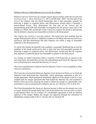 Defensive Devices Under Delaware Law to Lock up a Merger

Defensive devices which lock up a merger require special scrutiny under the two-part test
in Unocal Corp. v. Mesa Petroleum Co., 493 A.2d 946 (Del. 1985). The first part of the
Unocal test requires that the board demonstrate that it had reasonable grounds for
believing a danger to corporate policy and effectiveness existed which is basically a
process-based review. They demonstrate the first part of the Unocal test by
demonstrating good faith and reasonable investigation but the process must lead to the
finding of a threat. The second part of the Unocal test requires the board to demonstrate
that its defensive response was reasonable in relation to the threat posed.

This inquiry also involves a two-step analysis. The board must first establish that the
merger deal protection device is adopted in response to the threat and was not coercive or
preclusive; and then demonstrate that their response was within a range of reasonable
responses to the threat perceived.

To satisfy this burden the plaintiff must establish a reasonable likelihood that at trial the
members of the board would not be able to show that they had reasonable grounds for
believing a danger to corporate policy and effectiveness existed and that the response
they adopted to combat the threat was reasonable in relation to the threat posed.

In a change of control transaction where a majority of the board has no interest in the
surviving entity, the board does not have the entrenchment goal which the Supreme Court
was worried may have motivated the directors in Unocal.

The Court explained those situations that the Supreme Court in Unocal regarded as either
coercive or preclusive.

The Court also reviewed the Delaware Supreme Court decision in Omnicare in which the
Supreme Court determined that shareholder voting agreements negotiated as part of a
merger agreement, which guaranteed shareholder approval of the merger if put to a vote,
coupled with the merger agreement that both lacked the fiduciary-out, and contained a
Section 251(c) provision requiring the board to submit the merger to a shareholder vote,
constituted a coercive and preclusive defensive device. See Omnicare, 818 A.2d at 935.

The Court distinguished the Omnicare decision because in that case the merger was a fait
accompli. Instead, the merger before the Court in the instant case was not a fait accompli,
in part because there was no evidence of a stockholders agreement to lock up statutory
approval of the merger. Rather, the merger was approved through the solicitation of
shareholder consents under 8 Del. C. Section 228. See footnote 48.




                                                                                          53
 