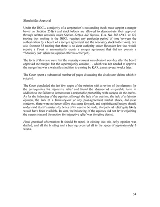 Shareholder Approval

Under the DGCL, a majority of a corporation’s outstanding stock must support a merger
based on Section 251(c) and stockholders are allowed to demonstrate their approval
through written consents under Section 228(a). See Optima, C.A. No. 3833-VCL at 127
(noting that nothing in the DGCL requires any particular period of time between the
authorization by a board of a merger agreement and the necessary stockholder vote). See
also footnote 53 (noting that there is no clear authority under Delaware law that would
require a Court to automatically enjoin a merger agreement that did not contain a
“fiduciary out” when no superior offer has emerged).

The facts of this case were that the majority consent was obtained one day after the board
approved the merger, but the supermajority consent – - which was not needed to approve
the merger but was a waivable condition to closing by KAR, came several weeks later.

The Court spent a substantial number of pages discussing the disclosure claims which it
rejected.

The Court concluded the last few pages of the opinion with a review of the elements for
the prerequisites for injunctive relief and found the absence of irreparable harm in
addition to the failure to demonstrate a reasonable probability with success on the merits.
As for the balancing of the equities, although the lack of an auction, the lack of a fairness
opinion, the lack of a fiduciary-out or any post-agreement market check, did raise
concerns, there were no better offers that came forward, and sophisticated buyers should
understand that if a materially better offer were to be made, that judicial relief quite likely
would have been available. In sum, the balancing of the equities did not favor enjoining
the transaction and the motion for injunctive relief was therefore denied.

Final practical observation: It should be noted in closing that this hefty opinion was
drafted, and all the briefing and a hearing occurred all in the space of approximately 3
weeks.




                                                                                            54
 