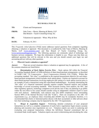 MEMORANDUM

TO:              Clients and Entrepreneurs

FROM:            John Yates -- Morris, Manning & Martin, LLP
                 Dan Branch -- Taylor Consulting Group, Inc.

RE:              Valuations & Appraisals – When, Why & How

DATE:        February 10, 2011
___________________________________________________________________
This Frequently Asked Question (FAQ) memo addresses typical questions from companies regarding
obtaining a valuation or appraisal. This document is co-authored by John Yates of Morris, Manning &
Martin, LLP (www.mmmlaw.com) and Dan Branch of Taylor Consulting Group, Inc.
(www.taylorconsultinggroup.com). The following questions are commonly asked of technology and
business services companies. We hope this information is helpful to you. Please note that there are
additional questions that will be relevant in this area and you should consult your legal, tax and
accounting advisor with any other questions.
1.       When do I need a valuation or appraisal?
Answer:        There are several situations where a valuation or appraisal may be appropriate. A few of
the common situations are listed below:
     a.      Determination of Stock Option Exercise Price – Stock options fall within the Financial
     Accounting Standards Board’s (FASB) definition of share-based payment arrangements, as described
     in FASB’s ASC 718 Compensation – Stock Compensation (formerly FAS 123(R)). Within that
     accounting standard, “fair value” is established as the required measurement objective for such share-
     based payment arrangements (which includes stock option plans). Entities are required to account for
     share-based payment transactions involving employees (the setting of a stock option exercise price is
     an example of such a transaction) using fair-value-based methodologies. Accurately determining the
     “fair value” of a financial instrument typically requires complex financial analysis and in-depth
     knowledge of several accounting standards. With increased scrutiny from auditors, the SEC, and
     other regulatory agencies, technology companies (even private ones if they are planning to go public
     within the next three to five years) should consider using an independent valuation expert to assist
     with such analyses. Additionally, such analyses may also fulfill compliance issues surrounding
     Section 409A of the Internal Revenue Code (the “Code”). There are exceptions to the ASC 718
     requirements (e.g., an employee share ownership plan (ESOP) may be exempted); therefore, it is
     recommended that clients or interested parties discuss with their accountants or other advisors about
     how their technology company may be impacted by the ASC 718 requirements.
     b.       Merger & Acquisition Support – Performing detailed evaluations of your proposed
     transactions (as well as a complete comparison of each) before negotiations begin ensures accurate
     planning and execution once negotiations are over. Valuation experts can assist in analyzing and
     evaluating your proposed transactions, without the full-blown financial commitment that an
     investment bank would require. Valuation experts can assist in determining and articulating the value
 