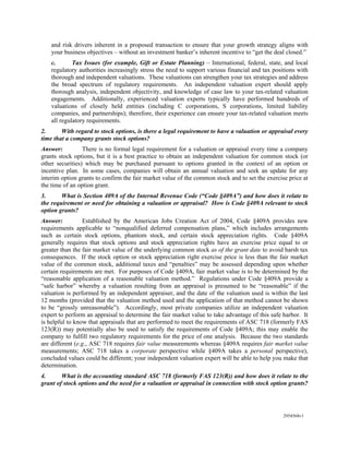 and risk drivers inherent in a proposed transaction to ensure that your growth strategy aligns with
    your business objectives – without an investment banker’s inherent incentive to “get the deal closed.”
    c.       Tax Issues (for example, Gift or Estate Planning) – International, federal, state, and local
    regulatory authorities increasingly stress the need to support various financial and tax positions with
    thorough and independent valuations. These valuations can strengthen your tax strategies and address
    the broad spectrum of regulatory requirements. An independent valuation expert should apply
    thorough analysis, independent objectivity, and knowledge of case law to your tax-related valuation
    engagements. Additionally, experienced valuation experts typically have performed hundreds of
    valuations of closely held entities (including C corporations, S corporations, limited liability
    companies, and partnerships); therefore, their experience can ensure your tax-related valuation meets
    all regulatory requirements.
2.      With regard to stock options, is there a legal requirement to have a valuation or appraisal every
time that a company grants stock options?
Answer:          There is no formal legal requirement for a valuation or appraisal every time a company
grants stock options, but it is a best practice to obtain an independent valuation for common stock (or
other securities) which may be purchased pursuant to options granted in the context of an option or
incentive plan. In some cases, companies will obtain an annual valuation and seek an update for any
interim option grants to confirm the fair market value of the common stock and to set the exercise price at
the time of an option grant.
3.      What is Section 409A of the Internal Revenue Code (“Code §409A”) and how does it relate to
the requirement or need for obtaining a valuation or appraisal? How is Code §409A relevant to stock
option grants?
Answer:           Established by the American Jobs Creation Act of 2004, Code §409A provides new
requirements applicable to “nonqualified deferred compensation plans,” which includes arrangements
such as certain stock options, phantom stock, and certain stock appreciation rights. Code §409A
generally requires that stock options and stock appreciation rights have an exercise price equal to or
greater than the fair market value of the underlying common stock as of the grant date to avoid harsh tax
consequences. If the stock option or stock appreciation right exercise price is less than the fair market
value of the common stock, additional taxes and “penalties” may be assessed depending upon whether
certain requirements are met. For purposes of Code §409A, fair market value is to be determined by the
“reasonable application of a reasonable valuation method.” Regulations under Code §409A provide a
“safe harbor” whereby a valuation resulting from an appraisal is presumed to be “reasonable” if the
valuation is performed by an independent appraiser, and the date of the valuation used is within the last
12 months (provided that the valuation method used and the application of that method cannot be shown
to be “grossly unreasonable”). Accordingly, most private companies utilize an independent valuation
expert to perform an appraisal to determine the fair market value to take advantage of this safe harbor. It
is helpful to know that appraisals that are performed to meet the requirements of ASC 718 (formerly FAS
123(R)) may potentially also be used to satisfy the requirements of Code §409A; this may enable the
company to fulfill two regulatory requirements for the price of one analysis. Because the two standards
are different (e.g., ASC 718 requires fair value measurements whereas §409A requires fair market value
measurements; ASC 718 takes a corporate perspective while §409A takes a personal perspective),
concluded values could be different; your independent valuation expert will be able to help you make that
determination.
4.      What is the accounting standard ASC 718 (formerly FAS 123(R)) and how does it relate to the
grant of stock options and the need for a valuation or appraisal in connection with stock option grants?




                                                                                                 2954568v1
 
