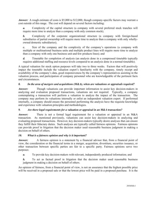 Answer: A rough estimate of costs is $5,000 to $12,000, though company-specific factors may warrant a
cost outside of this range. The cost will depend on several factors including:
      a.      Complexity of the capital structure (a company with several preferred stock tranches will
      require more time to analyze than a company with only common stock);
      b.      Complexity of the corporate organizational structure (a company with foreign-based
      subsidiaries of partial ownership will require more time to analyze than a company with only wholly-
      owned domestic subsidiaries);
      c.      Size of the company and the complexity of the company’s operations (a company with
      multiple or multinational business units and multiple product lines will require more time to analyze
      than a company with only one business unit and few products lines); and
      d.      Timetable for completion of analysis (an analysis done in a compressed timetable typically
      requires additional staffing and resource levels compared to an analysis done in a normal timetable).
A typical valuation for stock option purposes will take two to three weeks. Factors that will positively
impact the timetable include the valuation expert’s familiarity with the company, timely receipt and
availability of the company’s data, good responsiveness by the company’s representatives assisting in the
valuation process, and participation of company personnel who are knowledgeable of the pertinent facts
and circumstances.
8.         In the area of mergers and acquisitions (M&A), when are valuations or appraisals required?
Answer:          Though valuations can provide important information to assist key decision-makers in
analyzing and evaluation proposed transactions, valuations are not required. Typically, a company
contemplating a transaction will perform a valuation to analyze the impact of the transaction. The
company may perform its valuations internally or enlist an independent valuation expert. If performed
internally, a company should ensure the personnel performing the analysis have the requisite knowledge
and experience with valuation principles and methodologies.
9.         Are there legal requirements for a valuation or appraisal in an M&A transaction?
Answer:           There is not a formal legal requirement for a valuation or appraisal in an M&A
transaction. As mentioned previously, valuations can assist key decision-makers in analyzing and
evaluating proposed transactions. However, key decision-makers typically desire analyses that can ensure
they fulfill their fiduciary duties. Such analyses are typically called fairness opinions. Fairness opinions
can provide proof in litigation that the decision maker used reasonable business judgment in making a
decision on behalf of others.
10.        What is a fairness opinion and why is it important?
Answer:         A fairness opinion is a statement by a financial advisor that, from a financial point of
view, the consideration or the financial terms in a merger, acquisition, divestiture, securities issuance, or
other transaction between specific parties are fair to a specific party. Fairness opinions serve two
purposes:
      a.      To provide key decision-makers with relevant, independently produced information; and
      b.     To act as factual proof in litigation that the decision maker used reasonable business
      judgment in making a decision on behalf of others.
An opinion of fairness, from a financial point of view, is not an assurance that the highest possible price
will be received in a proposed sale or that the lowest price will be paid in a proposed purchase. It is the




                                                                                                  2954568v1
 