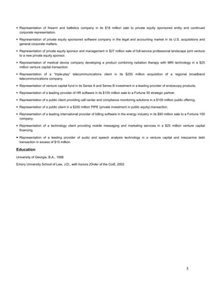 Representation of firearm and ballistics company in its $18 million sale to private equity sponsored entity and continued
  corporate representation.

  Representation of private equity sponsored software company in the legal and accounting market in its U.S. acquisitions and
  general corporate matters.

  Representation of private equity sponsor and management in $27 million sale of full-service professional landscape joint venture
  to a new private equity sponsor.

  Representation of medical device company developing a product combining radiation therapy with MRI technology in a $25
  million venture capital transaction.

  Representation of a “triple-play” telecommunications client in its $255 million acquisition of a regional broadband
  telecommunications company.

  Representation of venture capital fund in its Series A and Series B investment in a leading provider of endoscopy products.

  Representation of a leading provider of HR software in its $155 million sale to a Fortune 50 strategic partner.

  Representation of a public client providing call center and compliance monitoring solutions in a $100 million public offering.

  Representation of a public client in a $200 million PIPE (private investment in public equity) transaction.

  Representation of a leading international provider of billing software in the energy industry in its $90 million sale to a Fortune 100
  company.

  Representation of a technology client providing mobile messaging and marketing services in a $25 million venture capital
  financing.

  Representation of a leading provider of audio and speech analysis technology in a venture capital and mezzanine debt
  transaction in excess of $15 million.

Education
University of Georgia, B.A., 1998

Emory University School of Law, J.D., with honors (Order of the Coif), 2002




                                                                                                                          5
 