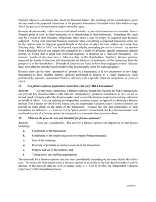 financial advisor’s conclusion that, based on financial factors, the exchange of the consideration given
and received in the proposed transaction or the proposed transaction’s financial terms falls within a range
which the parties to the transaction might reasonably agree.
Business decision-makers often need to understand whether a potential transaction is reasonable, from a
financial point of view, to their businesses or to shareholders of their businesses. Sometimes this need
may be a result of their fiduciary obligations; other times it may be simply to augment their business
judgment. Acting with informed business judgment when considering a proposed transaction often can
be the central issue in litigation against boards of directors or other decision makers exercising their
fiduciary duty. What is “fair” can be disputed, especially by contending parties in a lawsuit. An opinion
from a financial advisor can support the contention by a board of directors, special committee, general
partner, or trustee that it acted with informed judgment in deciding on a proposed transaction. For
instance, boards of directors have a fiduciary duty to the shareholders; therefore, fairness opinions
requested by boards of directors will demonstrate the fairness (or unfairness) of the transaction from the
perspective of the shareholders. If boards of directors are found to have been negligent in their fiduciary
duty, even after the fact, the board members may be personally liable for such negligence.
Because there can be many “perspectives” present in a transaction, it is not uncommon in very large
transactions to have multiple fairness opinions performed in relation to a single transaction (each
performed by separate, independent financial advisors with a specific financial perspective, or point of
view).
11.        Is a fairness opinion required in connection with every M&A transaction?
Answer:          As previously mentioned, a fairness opinion, though not required for M&A transactions,
can provide key decision-makers with relevant, independently produced information as well as act as
factual proof in litigation that the decision maker used reasonable business judgment in making a decision
on behalf of others. Also, by utilizing an independent valuation expert, as opposed to obtaining a fairness
opinion from a banker involved in the transaction, the independent valuation expert’s fairness opinion can
provide an extra check on the terms of the transaction. Because the size and components of each
transaction are different (i.e., there are rarely “plain vanilla” transactions), the key decision-makers will
need to determine if a fairness opinion is warranted on a transaction-by-transaction basis.
12.        What are the general costs and timetable for fairness opinions?
Answer:           Costs vary considerably. The cost for a fairness opinion will depend on several factors
including:
      a.      Complexity of the transaction;
      b.      Complexity of the underlying assets or company being transacted;
      c.      Size of the company;
      d.      Diversity of products or services involved in the transaction;
      e.      Purpose and use of the analysis; and
      f.      Timing needs and staffing requirements.
The timetable for a fairness opinion can also vary considerably depending on the same factors that affect
cost. To ensure the information from a fairness opinion is available to the key decision-makers well in
advance of the decision date (as well as reduce cost), it is wise to involve the independent valuation
expert early in the transaction process.




                                                                                                  2954568v1
 