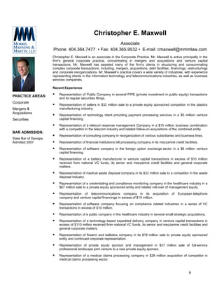Christopher E. Maxwell
                                                        Associate
                        Phone: 404.364.7477 • Fax: 404.365.9532 • E-mail: cmaxwell@mmmlaw.com
                        Christopher E. Maxwell is an associate in the Corporate Practice. Mr. Maxwell is active principally in the
                        firm's general corporate practice, concentrating in mergers and acquisitions and venture capital
                        transactions. Mr. Maxwell has assisted many of the firm's clients in structuring and consummating
                        complex corporate transactions, including, mergers, acquisitions, debt facilities, financings, restructurings
                        and corporate reorganizations. Mr. Maxwell’s practice covers a wide variety of industries, with experience
                        representing clients in the information technology and telecommunications industries, as well as business
                        services companies.

                        Recent Experience
                            Representation of Public Company in several PIPE (private investment in public equity) transactions
PRACTICE AREAS:
                            and its regular securities filings.
Corporate
                            Representation of sellers in $32 million sale to a private equity sponsored competitor in the plastics
Mergers &                   manufacturing industry.
Acquisitions
                            Representation of technology client providing payment processing services in a $5 million venture
Securities                  capital financing.
                            Representation of a telecom expense management Company in a $15 million business combination
                            with a competitor in the telecom industry and related follow-on acquisitions of the combined entity.
BAR ADMISSION:
                            Representation of consulting company in reorganization of various subsidiaries and business lines.
State Bar of Georgia,
Admitted 2007               Representation of financial institutions bill processing company in its mezzanine credit facilities.
                            Representation of software company in the foreign option exchange sector in a $6 million venture
                            capital financing.
                            Representation of a battery manufacturer in venture capital transactions in excess of $10 million
                            received from national VC funds, its senior and mezzanine credit facilities and general corporate
                            matters.
                            Representation of medical waste disposal company in its $32 million sale to a competitor in the waste
                            disposal industry.
                            Representation of a credentialing and compliance monitoring company in the healthcare industry in a
                            $67 million sale to a private equity sponsored entity and related roll-over of management equity.
                            Representation of telecommunications company in its acquisition                  of   European telephone
                            company and venture capital financings in excess of $10 million.
                            Representation of software company focusing on compliance related industries in a series of VC
                            transactions in excess of $10 million.
                            Representation of a public company in the healthcare industry in several small strategic acquisitions.
                            Representation of a technology based expedited delivery company in venture capital transactions in
                            excess of $110 million received from national VC funds, its senior and mezzanine credit facilities and
                            general corporate matters.
                            Representation of firearm and ballistics company in its $18 million sale to private equity sponsored
                            entity and continued corporate representation.
                            Representation of private equity sponsor and management in $27 million sale of full-service
                            professional landscape joint venture to a new private equity sponsor.
                            Representation of a medical claims processing company in $28 million acquisition of competitor in
                            medical claims processing sector.



                                                                                                                         6
 