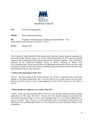 MEMORANDUM


TO:            Clients and Entrepreneurs


FROM:          Morris, Manning & Martin

RE:          Frequently Asked Questions (FAQs) about Patent Reform – The
Leahy-Smith America Invents Act of 2011 (“AIA”)

DATE:          January 2012

________________________________________________________________________


This Frequently Asked Question (FAQ) memorandum addresses typical questions regarding the
new Leahy-Smith America Invents Act of 2011 (enacted September 16, 2011), and its potential
impact on patent application filing, patent enforcement, and patent litigation. This document is
authored by the Intellectual Property Group of Morris, Manning & Martin, LLP
(www.mmmlaw.com). Please note that there are additional questions that will be relevant in this
area and you should consult an IP attorney at MMM (contact information listed at the end of this
memorandum) with any other questions.

1. What is the main impact of the AIA?

Answer: The main impact of the America Invents Act (“AIA”) is expected to be an increased
urgency to file patent applications, due to the fact that the U.S. patent system will now grant
patents to the first inventor to file a patent application (“first to file”) instead of to the “first to
invent.”


2. What should I be doing now as a result of the AIA?

Answer: There are many potential effects of the AIA, but the most important effect on patent
applications is “file early, file often.” Because the AIA radically changes the priority rules
associated with patent filings, it is now more important than ever to file patent applications as
soon as possible. Also, because it is now potentially easier to challenge issued patents (and
submit prior art in pending applications), it is also important to monitor the patent filings of your
competitors.



                                                                                                      8
 