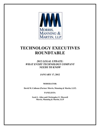 TECHNOLOGY EXECUTIVES
     ROUNDTABLE
         2012 LEGAL UPDATE:
  WHAT EVERY TECHNOLOGY COMPANY
           NEEDS TO KNOW

                  JANUARY 17, 2012


                     MODERATOR:

 David M. Calhoun (Partner Morris, Manning & Martin, LLP)

                      PANELISTS:

         Scott L. Allen and Christopher E. Maxwell
              Morris, Manning & Martin, LLP
 