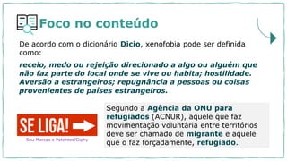 Foco no conteúdo
Segundo a Agência da ONU para
refugiados (ACNUR), aquele que faz
movimentação voluntária entre territórios
deve ser chamado de migrante e aquele
que o faz forçadamente, refugiado.
De acordo com o dicionário Dicio, xenofobia pode ser definida
como:
receio, medo ou rejeição direcionado a algo ou alguém que
não faz parte do local onde se vive ou habita; hostilidade.
Aversão a estrangeiros; repugnância a pessoas ou coisas
provenientes de países estrangeiros.
Sou Marcas e Patentes/Giphy
 