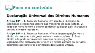 Foco no conteúdo
Artigo 13º – 1. Todo ser humano tem direito à liberdade de
locomoção e residência dentro das fronteiras de cada Estado. 2.
Todo ser humano tem o direito de deixar qualquer país, inclusive o
próprio e a esse regressar.
Artigo 14º – 1. Todo ser humano, vítima de perseguição, tem o
direito de procurar e de gozar asilo em outros países. 2. Esse
direito não pode ser invocado em caso de perseguição
legitimamente motivada por crimes de direito comum ou por atos
contrários aos objetivos e princípios das Nações Unidas.
Declaração Universal dos Direitos Humanos
 