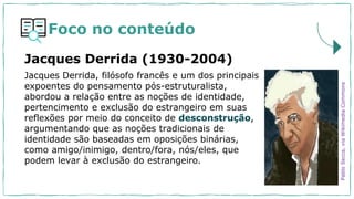 Foco no conteúdo
Jacques Derrida, filósofo francês e um dos principais
expoentes do pensamento pós-estruturalista,
abordou a relação entre as noções de identidade,
pertencimento e exclusão do estrangeiro em suas
reflexões por meio do conceito de desconstrução,
argumentando que as noções tradicionais de
identidade são baseadas em oposições binárias,
como amigo/inimigo, dentro/fora, nós/eles, que
podem levar à exclusão do estrangeiro.
Jacques Derrida (1930-2004)
Pablo
Secca,
via
Wikimedia
Commons
 