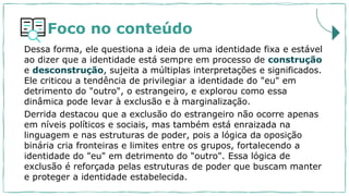 Foco no conteúdo
Dessa forma, ele questiona a ideia de uma identidade fixa e estável
ao dizer que a identidade está sempre em processo de construção
e desconstrução, sujeita a múltiplas interpretações e significados.
Ele criticou a tendência de privilegiar a identidade do "eu" em
detrimento do "outro", o estrangeiro, e explorou como essa
dinâmica pode levar à exclusão e à marginalização.
Derrida destacou que a exclusão do estrangeiro não ocorre apenas
em níveis políticos e sociais, mas também está enraizada na
linguagem e nas estruturas de poder, pois a lógica da oposição
binária cria fronteiras e limites entre os grupos, fortalecendo a
identidade do "eu" em detrimento do "outro". Essa lógica de
exclusão é reforçada pelas estruturas de poder que buscam manter
e proteger a identidade estabelecida.
 
