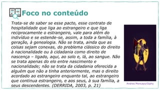 Foco no conteúdo
Trata-se de saber se esse pacto, esse contrato de
hospitalidade que liga ao estrangeiro e que liga
reciprocamente o estrangeiro, vale para além do
indivíduo e se estende-se, assim, a toda a família, à
geração, à genealogia. Não se trata, ainda que as
coisas sejam conexas, do problema clássico do direito
à nacionalidade ou à cidadania como direito de
nascença – ligado, aqui, ao solo e, lá, ao sangue. Não
se trata apenas do elo entre nascimento e
nacionalidade; não se trata da cidadania oferecida a
alguém que não a tinha anteriormente, mas o direito
acordado ao estrangeiro enquanto tal, ao estrangeiro
que continua estrangeiro, e aos seus, à sua família, a
seus descendentes. (DERRIDA, 2003, p. 21)
Andres Moncayo/Giphy
 