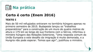 Na prática
Certo é certo (Enem 2016)
TEXTO I
Mais de 50 mil refugiados entraram no território húngaro apenas no
primeiro semestre de 2015. Budapeste lançou os “trabalhos
preparatórios” para a construção de um muro de quatro metros de
altura e 175 km ao longo de sua fronteira com a Sérvia, informou o
ministro húngaro das Relações Exteriores. “Uma resposta comum da
União Europeia a este desafio da imigração é muito demorada, e a
Hungria não pode esperar. Temos que agir”, justificou o ministro.
 
