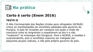 Na prática
TEXTO II
O Alto Comissariado das Nações Unidas para refugiados (ACNUR)
critica as manifestações de xenofobia adotadas pelo governo da
Hungria. O país foi invadido por cartazes nos quais o chefe do
executivo insta os imigrantes a respeitarem as leis e a não
“roubarem” os empregos dos húngaros. Para o ACNUR, a medida é
surpreendente, pois a xenofobia costuma ser instigada por
pequenos grupos radicais, e não pelo próprio governo do país.
Certo é certo (Enem 2016)
 