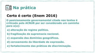 Na prática
O posicionamento governamental citado nos textos é
criticado pelo ACNUR por ser considerado um caminho
para o(a):
a) alteração do regime político.
b) fragilização da supremacia nacional.
c) expansão dos domínios geográficos.
d) cerceamento da liberdade de expressão.
e) fortalecimento das práticas de discriminação.
Certo é certo (Enem 2016)
 